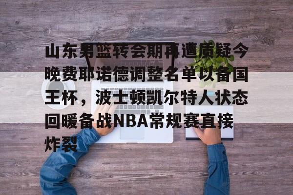 开云app-山东男篮转会期再遭质疑今晚费耶诺德调整名单以备国王杯，波士顿凯尔特人状态回暖备战NBA常规赛直接炸裂(山东男篮官方网站)